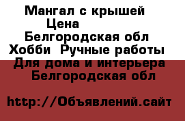 Мангал с крышей › Цена ­ 17 000 - Белгородская обл. Хобби. Ручные работы » Для дома и интерьера   . Белгородская обл.